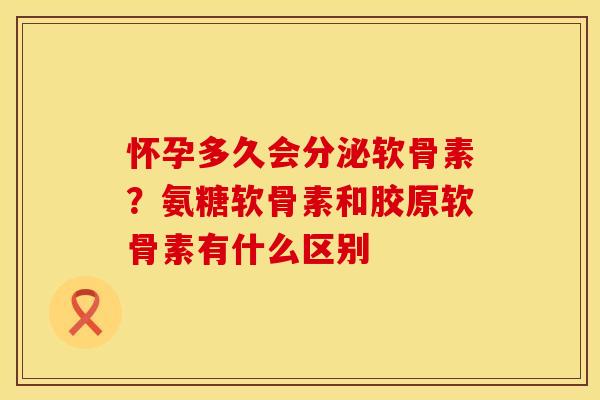 怀孕多久会分泌软骨素？氨糖软骨素和胶原软骨素有什么区别