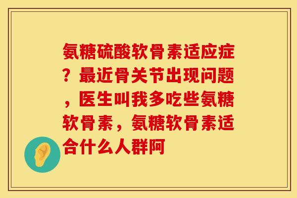 氨糖硫酸软骨素适应症？最近骨关节出现问题，医生叫我多吃些氨糖软骨素，氨糖软骨素适合什么人群阿