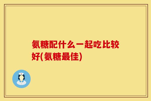 氨糖配什么一起吃比较好(氨糖最佳)