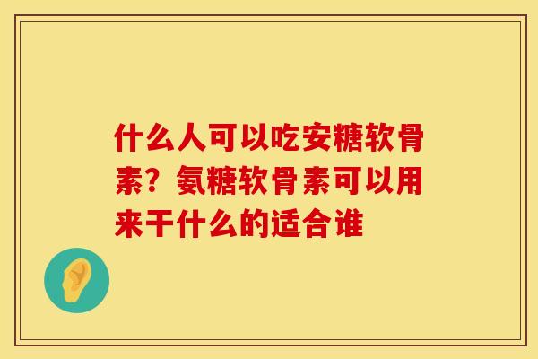什么人可以吃安糖软骨素？氨糖软骨素可以用来干什么的适合谁