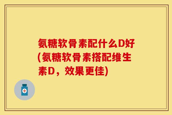 氨糖软骨素配什么D好(氨糖软骨素搭配维生素D，效果更佳)