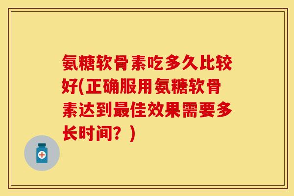 氨糖软骨素吃多久比较好(正确服用氨糖软骨素达到最佳效果需要多长时间？)