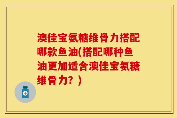 澳佳宝氨糖维骨力搭配哪款鱼油(搭配哪种鱼油更加适合澳佳宝氨糖维骨力？)