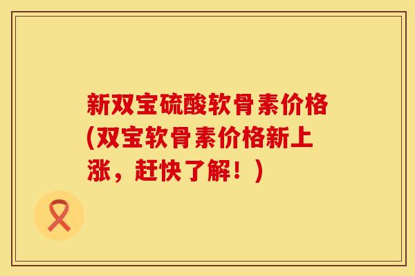 新双宝硫酸软骨素价格(双宝软骨素价格新上涨，赶快了解！)