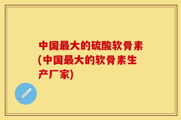 中国最大的硫酸软骨素(中国最大的软骨素生产厂家)