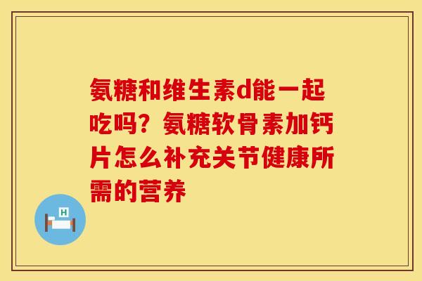 氨糖和维生素d能一起吃吗？氨糖软骨素加钙片怎么补充关节健康所需的营养