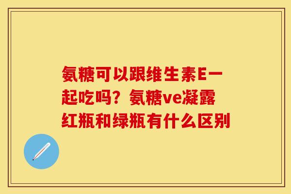 氨糖可以跟维生素E一起吃吗?氨糖ve凝露红瓶和绿瓶有什么区别