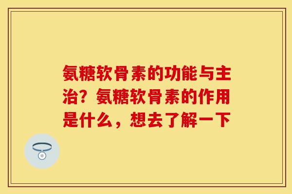 氨糖软骨素的功能与主治？氨糖软骨素的作用是什么，想去了解一下