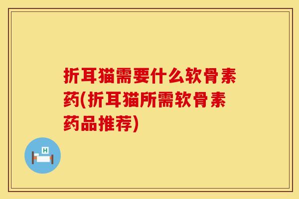 折耳猫需要什么软骨素药(折耳猫所需软骨素药品推荐)