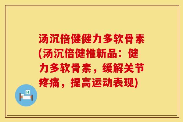 汤沉倍健健力多软骨素(汤沉倍健推新品：健力多软骨素，缓解关节疼痛，提高运动表现)