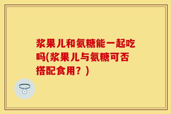 浆果儿和氨糖能一起吃吗(浆果儿与氨糖可否搭配食用？)