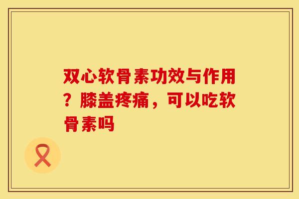 双心软骨素功效与作用？膝盖疼痛，可以吃软骨素吗