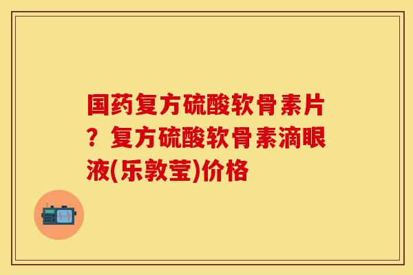 国药复方硫酸软骨素片？复方硫酸软骨素滴眼液(乐敦莹)价格