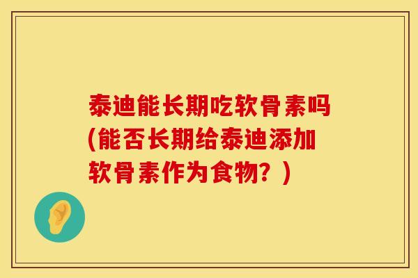 泰迪能长期吃软骨素吗(能否长期给泰迪添加软骨素作为食物？)