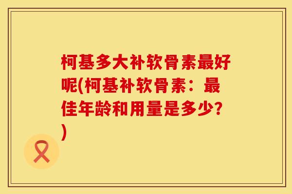柯基多大补软骨素最好呢(柯基补软骨素：最佳年龄和用量是多少？)