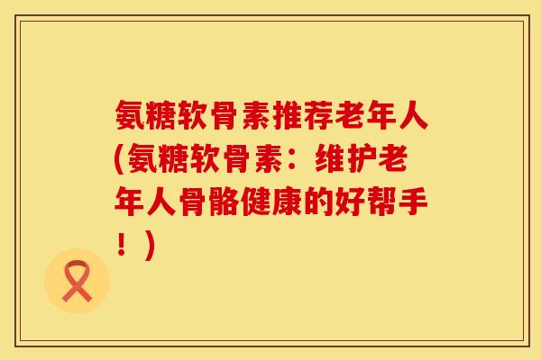 氨糖软骨素推荐老年人(氨糖软骨素：维护老年人骨骼健康的好帮手！)