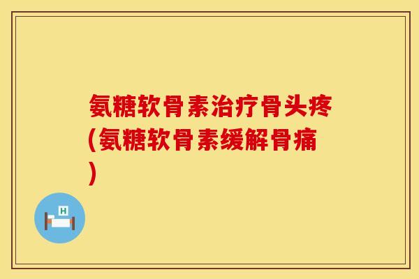 氨糖软骨素治疗骨头疼(氨糖软骨素缓解骨痛)