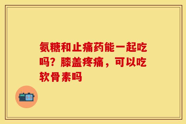 氨糖和止痛药能一起吃吗？膝盖疼痛，可以吃软骨素吗