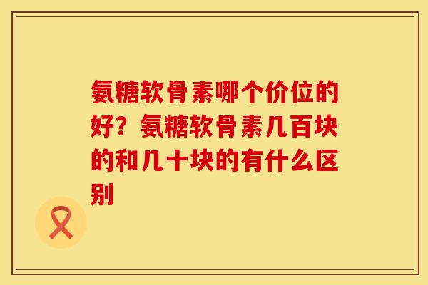 氨糖软骨素哪个价位的好？氨糖软骨素几百块的和几十块的有什么区别