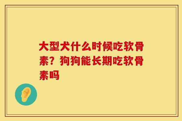 大型犬什么时候吃软骨素？狗狗能长期吃软骨素吗