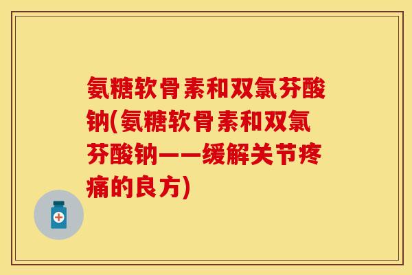 氨糖软骨素和双氯芬酸钠(氨糖软骨素和双氯芬酸钠——缓解关节疼痛的良方)