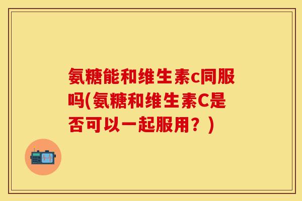 氨糖能和维生素c同服吗(氨糖和维生素C是否可以一起服用?) 氨糖能和维生素c同服吗(氨糖和维生素C是否可以一起服用?)