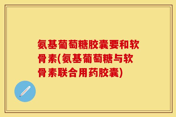 氨基葡萄糖胶囊要和软骨素(氨基葡萄糖与软骨素联合用药胶囊)