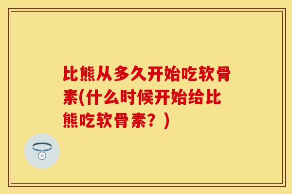 比熊从多久开始吃软骨素(什么时候开始给比熊吃软骨素？)