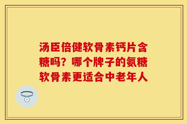 汤臣倍健软骨素钙片含糖吗？哪个牌子的氨糖软骨素更适合中老年人