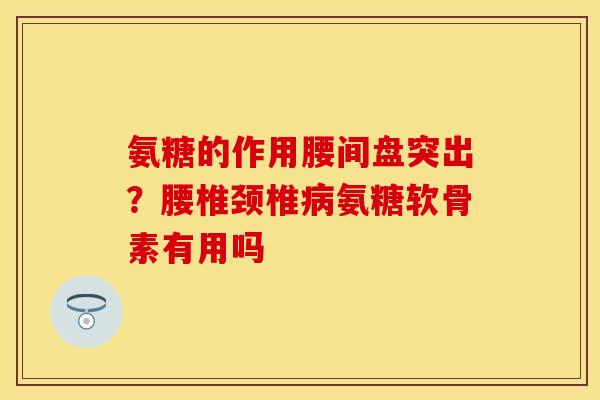 氨糖的作用腰间盘突出？腰椎颈椎病氨糖软骨素有用吗