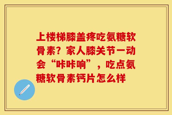 上楼梯膝盖疼吃氨糖软骨素？家人膝关节一动会“咔咔响”，吃点氨糖软骨素钙片怎么样