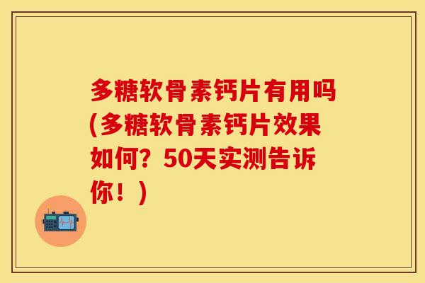多糖软骨素钙片有用吗(多糖软骨素钙片效果如何？50天实测告诉你！)