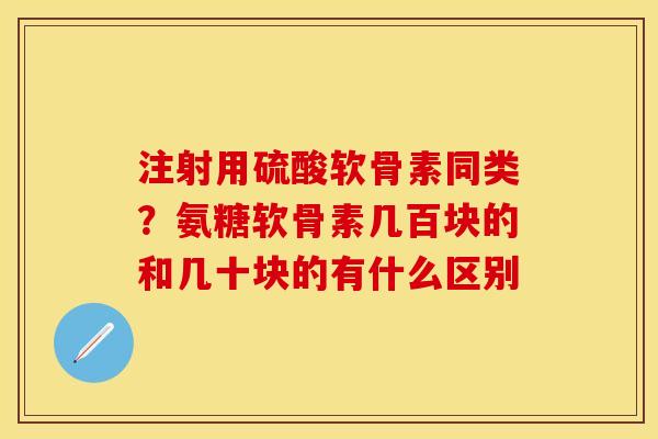 注射用硫酸软骨素同类？氨糖软骨素几百块的和几十块的有什么区别