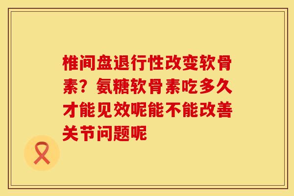 椎间盘退行性改变软骨素？氨糖软骨素吃多久才能见效呢能不能改善关节问题呢