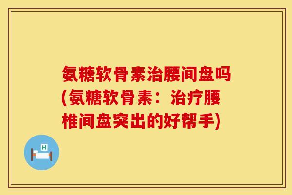 氨糖软骨素治腰间盘吗(氨糖软骨素：治疗腰椎间盘突出的好帮手)
