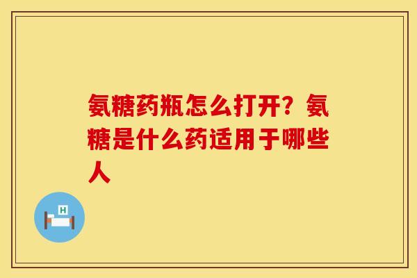 氨糖药瓶怎么打开?氨糖是什么药适用于哪些人 氨糖药瓶怎么打开?氨糖是什么药适用于哪些人
