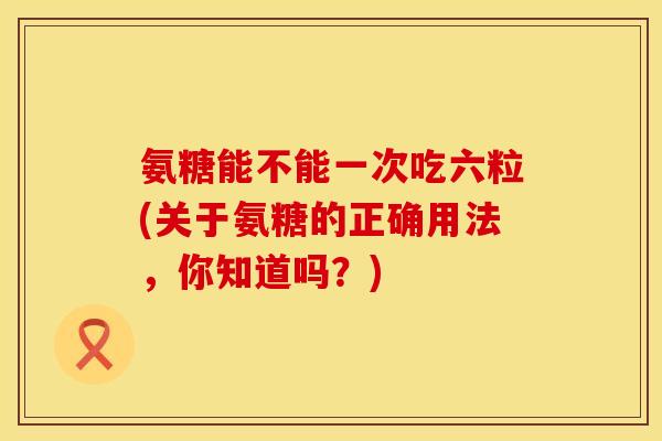 氨糖能不能一次吃六粒(关于氨糖的正确用法，你知道吗？)
