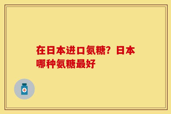 在日本进口氨糖？日本哪种氨糖最好