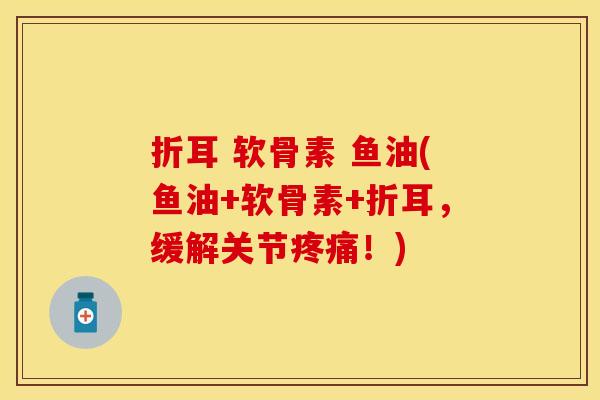 折耳 软骨素 鱼油(鱼油+软骨素+折耳，缓解关节疼痛！)