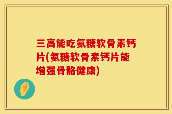 三高能吃氨糖软骨素钙片(氨糖软骨素钙片能增强骨骼健康)