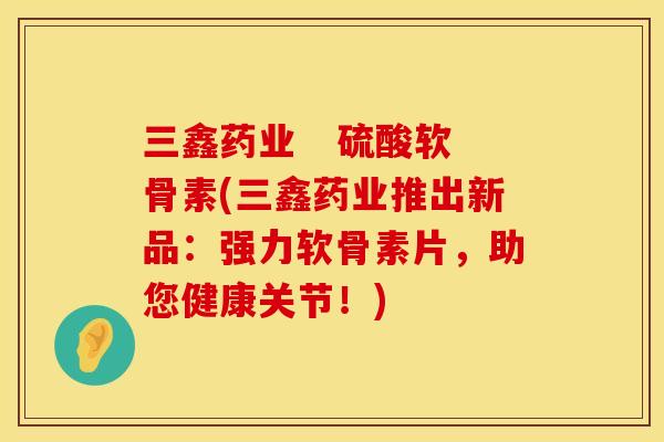 三鑫药业   硫酸软骨素(三鑫药业推出新品：强力软骨素片，助您健康关节！)