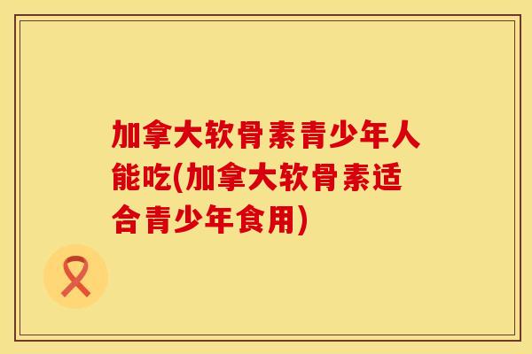 加拿大软骨素青少年人能吃(加拿大软骨素适合青少年食用)