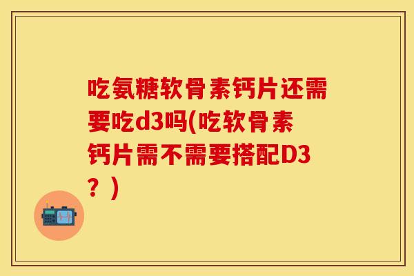 吃氨糖软骨素钙片还需要吃d3吗(吃软骨素钙片需不需要搭配D3？)