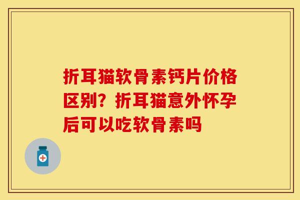 折耳猫软骨素钙片价格区别？折耳猫意外怀孕后可以吃软骨素吗