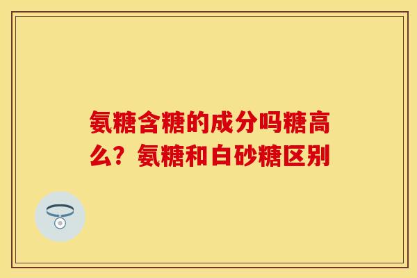 氨糖含糖的成分吗糖高么？氨糖和白砂糖区别
