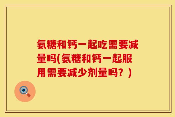 氨糖和钙一起吃需要减量吗(氨糖和钙一起服用需要减少剂量吗？)