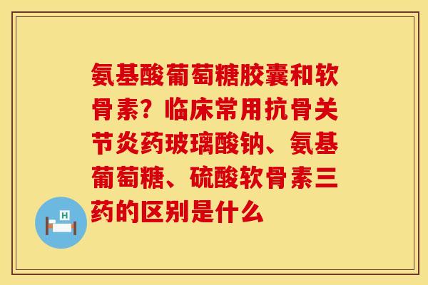 氨基酸葡萄糖胶囊和软骨素？临床常用抗骨关节炎药玻璃酸钠、氨基葡萄糖、硫酸软骨素三药的区别是什么