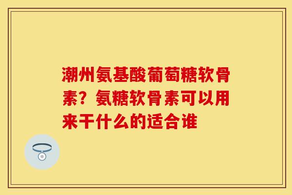 潮州氨基酸葡萄糖软骨素？氨糖软骨素可以用来干什么的适合谁