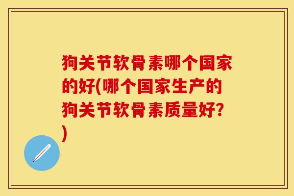 狗关节软骨素哪个国家的好(哪个国家生产的狗关节软骨素质量好?)