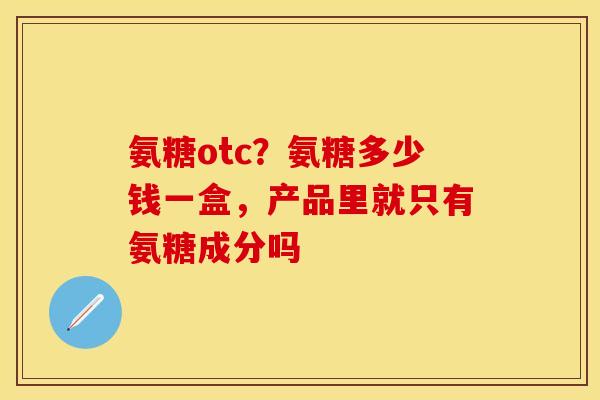 氨糖otc？氨糖多少钱一盒，产品里就只有氨糖成分吗